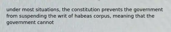 under most situations, the constitution prevents the government from suspending the writ of habeas corpus, meaning that the government cannot