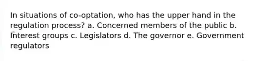 In situations of co-optation, who has the upper hand in the regulation process? a. Concerned members of the public b. Interest groups c. Legislators d. The governor e. Government regulators