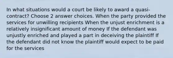 In what situations would a court be likely to award a quasi-contract? Choose 2 answer choices. When the party provided the services for unwilling recipients When the unjust enrichment is a relatively insignificant amount of money If the defendant was unjustly enriched and played a part in deceiving the plaintiff If the defendant did not know the plaintiff would expect to be paid for the services