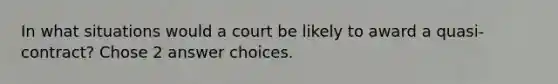 In what situations would a court be likely to award a quasi-contract? Chose 2 answer choices.