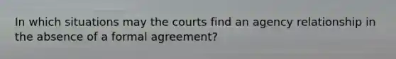 In which situations may the courts find an agency relationship in the absence of a formal agreement?