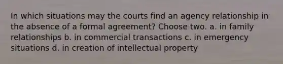 In which situations may the courts find an agency relationship in the absence of a formal agreement? Choose two. a. in family relationships b. in commercial transactions c. in emergency situations d. in creation of intellectual property