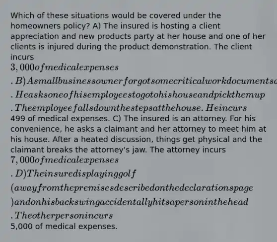 Which of these situations would be covered under the homeowners policy? A) The insured is hosting a client appreciation and new products party at her house and one of her clients is injured during the product demonstration. The client incurs 3,000 of medical expenses. B) A small businessowner forgot some critical work documents at home. He asks one of his employees to go to his house and pick them up. The employee falls down the steps at the house. He incurs499 of medical expenses. C) The insured is an attorney. For his convenience, he asks a claimant and her attorney to meet him at his house. After a heated discussion, things get physical and the claimant breaks the attorney's jaw. The attorney incurs 7,000 of medical expenses. D) The insured is playing golf (away from the premises described on the declarations page) and on his back swing accidentally hits a person in the head. The other person incurs5,000 of medical expenses.