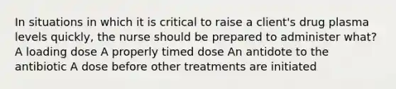 In situations in which it is critical to raise a client's drug plasma levels quickly, the nurse should be prepared to administer what? A loading dose A properly timed dose An antidote to the antibiotic A dose before other treatments are initiated