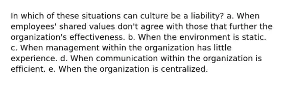 In which of these situations can culture be a liability? a. When employees' shared values don't agree with those that further the organization's effectiveness. b. When the environment is static. c. When management within the organization has little experience. d. When communication within the organization is efficient. e. When the organization is centralized.