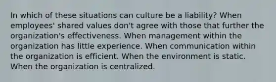 In which of these situations can culture be a liability? When employees' shared values don't agree with those that further the organization's effectiveness. When management within the organization has little experience. When communication within the organization is efficient. When the environment is static. When the organization is centralized.