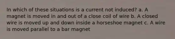 In which of these situations is a current not induced? a. A magnet is moved in and out of a close coil of wire b. A closed wire is moved up and down inside a horseshoe magnet c. A wire is moved parallel to a bar magnet