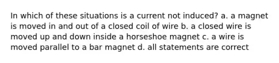 In which of these situations is a current not induced? a. a magnet is moved in and out of a closed coil of wire b. a closed wire is moved up and down inside a horseshoe magnet c. a wire is moved parallel to a bar magnet d. all statements are correct