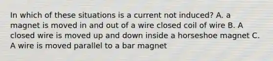 In which of these situations is a current not induced? A. a magnet is moved in and out of a wire closed coil of wire B. A closed wire is moved up and down inside a horseshoe magnet C. A wire is moved parallel to a bar magnet