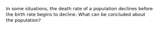 In some situations, the death rate of a population declines before the birth rate begins to decline. What can be concluded about the population?