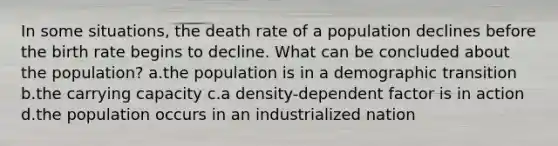 In some situations, the death rate of a population declines before the birth rate begins to decline. What can be concluded about the population? a.the population is in a demographic transition b.the carrying capacity c.a density-dependent factor is in action d.the population occurs in an industrialized nation