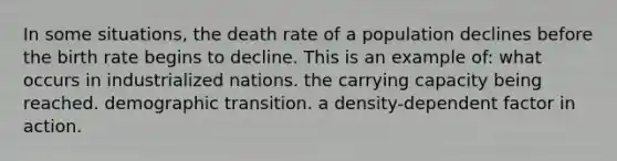 In some situations, the death rate of a population declines before the birth rate begins to decline. This is an example of: what occurs in industrialized nations. the carrying capacity being reached. demographic transition. a density-dependent factor in action.