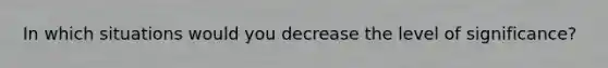 In which situations would you decrease the level of significance?