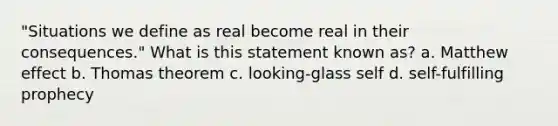 "Situations we define as real become real in their consequences." What is this statement known as? a. Matthew effect b. Thomas theorem c. looking-glass self d. self-fulfilling prophecy