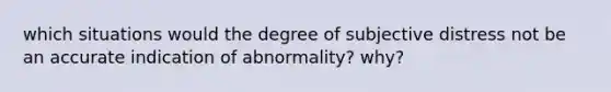 which situations would the degree of subjective distress not be an accurate indication of abnormality? why?