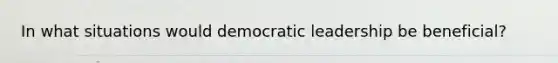 In what situations would democratic leadership be beneficial?