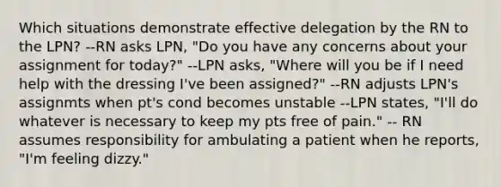 Which situations demonstrate effective delegation by the RN to the LPN? --RN asks LPN, "Do you have any concerns about your assignment for today?" --LPN asks, "Where will you be if I need help with the dressing I've been assigned?" --RN adjusts LPN's assignmts when pt's cond becomes unstable --LPN states, "I'll do whatever is necessary to keep my pts free of pain." -- RN assumes responsibility for ambulating a patient when he reports, "I'm feeling dizzy."