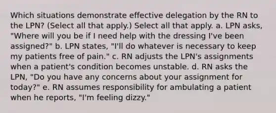 Which situations demonstrate effective delegation by the RN to the LPN? (Select all that apply.) Select all that apply. a. LPN asks, "Where will you be if I need help with the dressing I've been assigned?" b. LPN states, "I'll do whatever is necessary to keep my patients free of pain." c. RN adjusts the LPN's assignments when a patient's condition becomes unstable. d. RN asks the LPN, "Do you have any concerns about your assignment for today?" e. RN assumes responsibility for ambulating a patient when he reports, "I'm feeling dizzy."