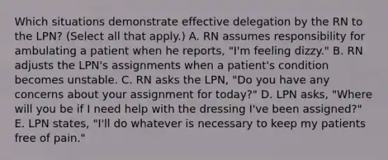 Which situations demonstrate effective delegation by the RN to the LPN? (Select all that apply.) A. RN assumes responsibility for ambulating a patient when he reports, "I'm feeling dizzy." B. RN adjusts the LPN's assignments when a patient's condition becomes unstable. C. RN asks the LPN, "Do you have any concerns about your assignment for today?" D. LPN asks, "Where will you be if I need help with the dressing I've been assigned?" E. LPN states, "I'll do whatever is necessary to keep my patients free of pain."