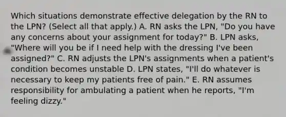 Which situations demonstrate effective delegation by the RN to the LPN? (Select all that apply.) A. RN asks the LPN, "Do you have any concerns about your assignment for today?" B. LPN asks, "Where will you be if I need help with the dressing I've been assigned?" C. RN adjusts the LPN's assignments when a patient's condition becomes unstable D. LPN states, "I'll do whatever is necessary to keep my patients free of pain." E. RN assumes responsibility for ambulating a patient when he reports, "I'm feeling dizzy."