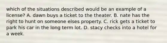 which of the situations described would be an example of a license? A. dawn buys a ticket to the theater. B. nate has the right to hunt on someone elses property. C. rick gets a ticket to park his car in the long term lot. D. stacy checks into a hotel for a week.