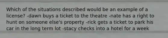 Which of the situations described would be an example of a license? -dawn buys a ticket to the theatre -nate has a right to hunt on someone else's property -rick gets a ticket to park his car in the long term lot -stacy checks into a hotel for a week