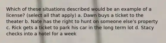 Which of these situations described would be an example of a license? (select all that apply) a. Dawn buys a ticket to the theater b. Nate has the right to hunt on someone else's property c. Rick gets a ticket to park his car in the long term lot d. Stacy checks into a hotel for a week