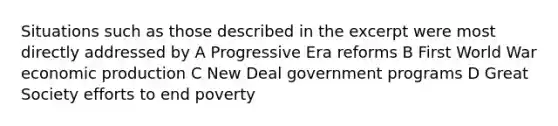 Situations such as those described in the excerpt were most directly addressed by A Progressive Era reforms B First World War economic production C New Deal government programs D Great Society efforts to end poverty