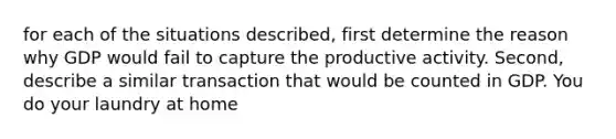 for each of the situations described, first determine the reason why GDP would fail to capture the productive activity. Second, describe a similar transaction that would be counted in GDP. You do your laundry at home