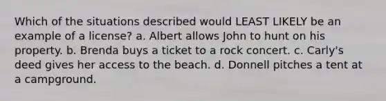 Which of the situations described would LEAST LIKELY be an example of a license? a. Albert allows John to hunt on his property. b. Brenda buys a ticket to a rock concert. c. Carly's deed gives her access to the beach. d. Donnell pitches a tent at a campground.