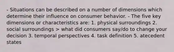 - Situations can be described on a number of dimensions which determine their influence on consumer behavior. - The five key dimensions or characteristics are: 1. physical surroundings 2. social surroundings > what did consumers say/do to change your decision 3. temporal perspectives 4. task definition 5. atecedent states