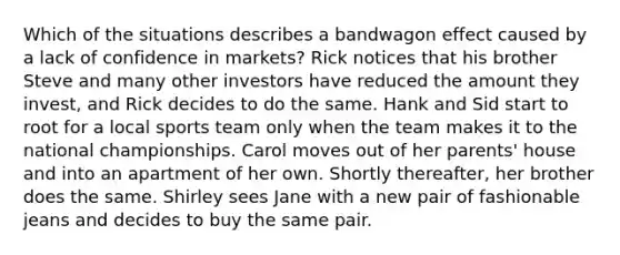 Which of the situations describes a bandwagon effect caused by a lack of confidence in markets? Rick notices that his brother Steve and many other investors have reduced the amount they invest, and Rick decides to do the same. Hank and Sid start to root for a local sports team only when the team makes it to the national championships. Carol moves out of her parents' house and into an apartment of her own. Shortly thereafter, her brother does the same. Shirley sees Jane with a new pair of fashionable jeans and decides to buy the same pair.