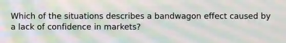 Which of the situations describes a bandwagon effect caused by a lack of confidence in markets?