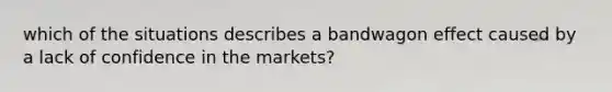 which of the situations describes a bandwagon effect caused by a lack of confidence in the markets?