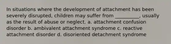 In situations where the development of attachment has been severely disrupted, children may suffer from __________, usually as the result of abuse or neglect. a. attachment confusion disorder b. ambivalent attachment syndrome c. reactive attachment disorder d. disoriented detachment syndrome