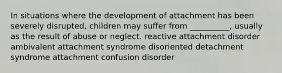 In situations where the development of attachment has been severely disrupted, children may suffer from __________, usually as the result of abuse or neglect. reactive attachment disorder ambivalent attachment syndrome disoriented detachment syndrome attachment confusion disorder