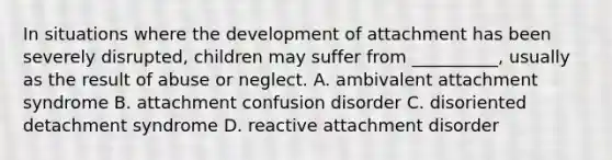 In situations where the development of attachment has been severely disrupted, children may suffer from __________, usually as the result of abuse or neglect. A. ambivalent attachment syndrome B. attachment confusion disorder C. disoriented detachment syndrome D. reactive attachment disorder