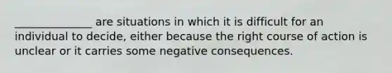 ______________ are situations in which it is difficult for an individual to decide, either because the right course of action is unclear or it carries some negative consequences.