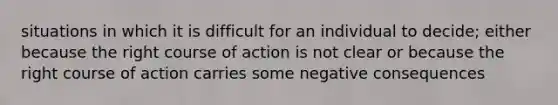 situations in which it is difficult for an individual to decide; either because the right course of action is not clear or because the right course of action carries some negative consequences