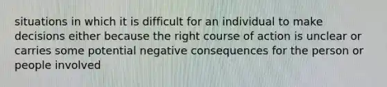 situations in which it is difficult for an individual to make decisions either because the right course of action is unclear or carries some potential negative consequences for the person or people involved