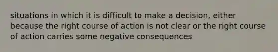 situations in which it is difficult to make a decision, either because the right course of action is not clear or the right course of action carries some negative consequences