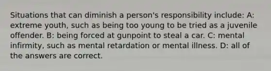 Situations that can diminish a person's responsibility include: A: extreme youth, such as being too young to be tried as a juvenile offender. B: being forced at gunpoint to steal a car. C: mental infirmity, such as mental retardation or mental illness. D: all of the answers are correct.