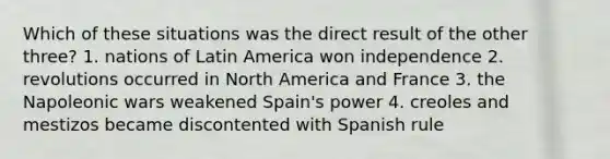 Which of these situations was the direct result of the other three? 1. nations of Latin America won independence 2. revolutions occurred in North America and France 3. the Napoleonic wars weakened Spain's power 4. creoles and mestizos became discontented with Spanish rule