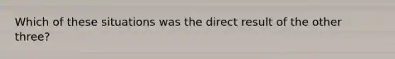 Which of these situations was the direct result of the other three?