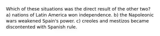 Which of these situations was the direct result of the other two? a) nations of Latin America won independence. b) the Napoleonic wars weakened Spain's power. c) creoles and mestizos became discontented with Spanish rule.