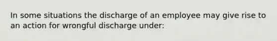 In some situations the discharge of an employee may give rise to an action for wrongful discharge under: