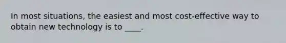 In most situations, the easiest and most cost-effective way to obtain new technology is to ____.