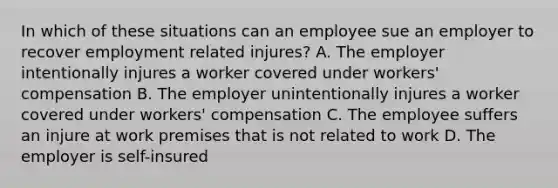 In which of these situations can an employee sue an employer to recover employment related injures? A. The employer intentionally injures a worker covered under workers' compensation B. The employer unintentionally injures a worker covered under workers' compensation C. The employee suffers an injure at work premises that is not related to work D. The employer is self-insured