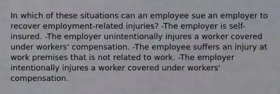 In which of these situations can an employee sue an employer to recover employment-related injuries? -The employer is self-insured. -The employer unintentionally injures a worker covered under workers' compensation. -The employee suffers an injury at work premises that is not related to work. -The employer intentionally injures a worker covered under workers' compensation.