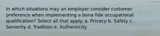 In which situations may an employer consider customer preference when implementing a bona fide occupational qualification? Select all that apply. a. Privacy b. Safety c. Seniority d. Tradition e. Authenticity